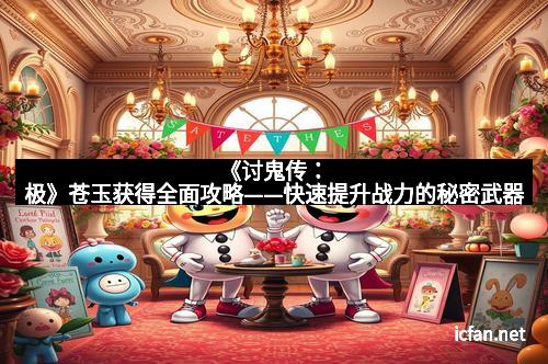 《讨鬼传:极》苍玉获得全面攻略——快速提升战力的秘密武器 《讨鬼传:极》苍玉获得全面攻略——快速提升战力的秘密武器